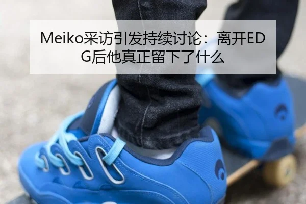 Meiko采访引发持续讨论：离开EDG后他真正留下了什么（m6）